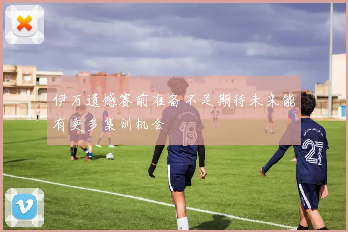 伊万遗憾赛前准备不足期待未来能有更多集训机会