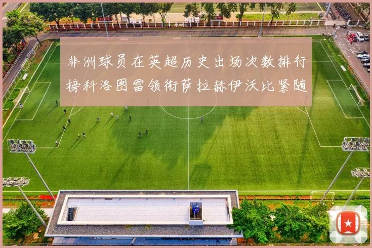 非洲球员在英超历史出场次数排行榜科洛图雷领衔萨拉赫伊沃比紧随其后