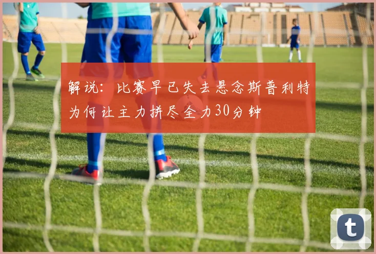 解说：比赛早已失去悬念斯普利特为何让主力拼尽全力30分钟