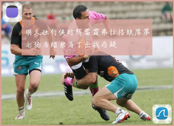 明天独行侠对阵雷霆弗拉格缺席第七场马绍尔马丁出战存疑