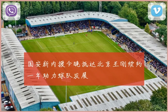 国安新内援今晚抵达北京王刚续约一年助力球队发展