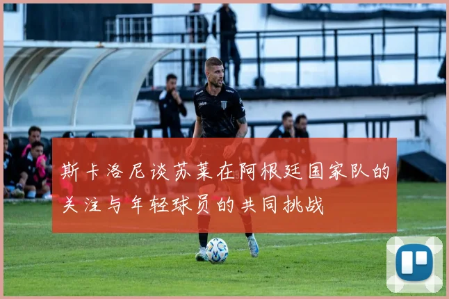斯卡洛尼谈苏莱在阿根廷国家队的关注与年轻球员的共同挑战