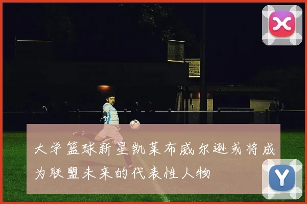 大学篮球新星凯莱布威尔逊或将成为联盟未来的代表性人物